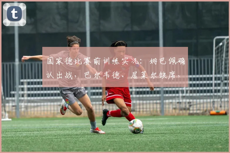 国家德比赛前训练实况：姆巴佩确认出战，巴尔韦德、居莱尔缺席，皇马巴萨关键阵容曝光