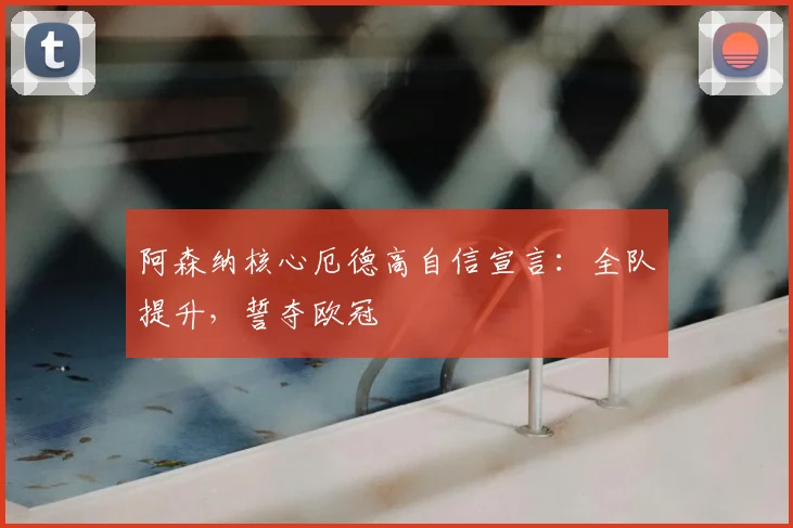 阿森纳核心厄德高自信宣言：全队提升，誓夺欧冠