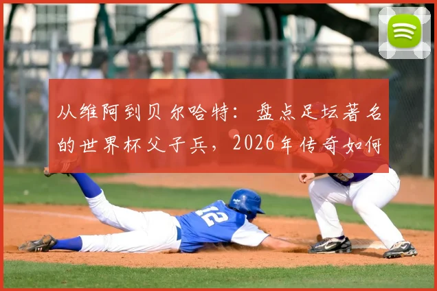 从维阿到贝尔哈特：盘点足坛著名的世界杯父子兵，2026年传奇如何延续？