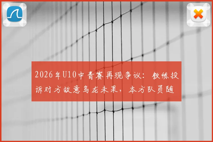 2026年U10中青赛再现争议：教练投诉对方故意乌龙未果，本方队员随后效仿引发风波