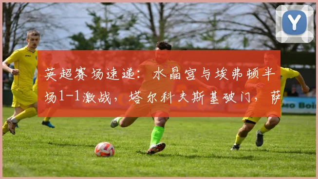 英超赛场速递：水晶宫与埃弗顿半场1-1激战，塔尔科夫斯基破门，萨尔迅速回应扳平比分