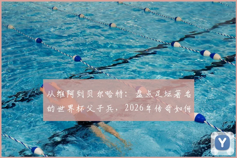 从维阿到贝尔哈特:盘点足坛著名的世界杯父子兵,2026年传奇如何延续?