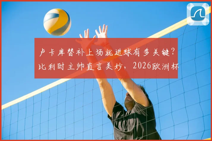 卢卡库替补上场就进球有多关键？比利时主帅直言美妙，2026欧洲杯半决赛目标已定！
