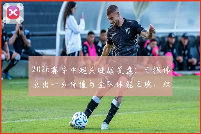 2026赛季中超关键战复盘：于根伟点出一分价值与全队体能困境，积分清零后的战略思考
