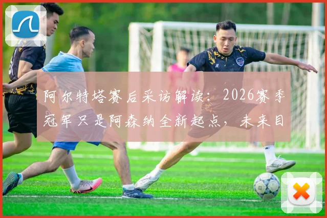 阿尔特塔赛后采访解读：2026赛季冠军只是阿森纳全新起点，未来目标与球队规划深度分析