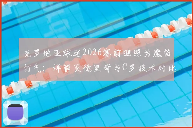 克罗地亚球迷2026赛前晒照为魔笛打气：详解莫德里奇与C罗技术对比及历史地位之争