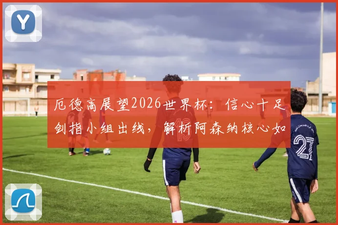 厄德高展望2026世界杯:信心十足剑指小组出线,解析阿森纳核心如何率领挪威队创造历史