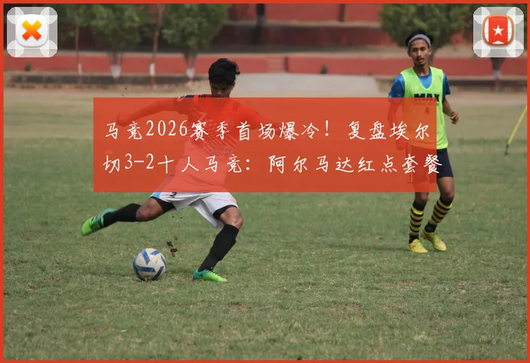马竞2026赛季首场爆冷!复盘埃尔切3-2十人马竞:阿尔马达红点套餐,冈皇双响难救主