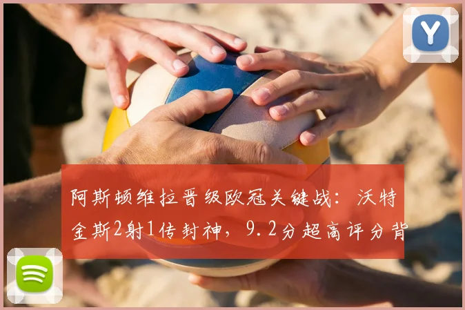 阿斯顿维拉晋级欧冠关键战：沃特金斯2射1传封神，9.2分超高评分背后的技术解析与赛季贡献
