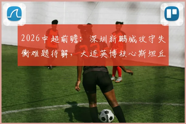 2026中超前瞻：深圳新鹏城攻守失衡难题待解，大连英博核心斯坦丘伤停影响分析