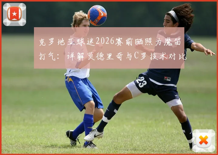 克罗地亚球迷2026赛前晒照为魔笛打气:详解莫德里奇与C罗技术对比及历史地位之争