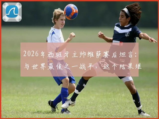 2026年西班牙主帅维萨赛后坦言:与世界最佳之一战平,这个结果堪称疯狂,详解比赛背后故事
